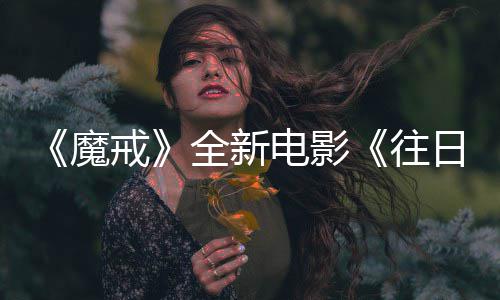 魔 美口秀电影官宣国脱日之人打往影主持造戒全新